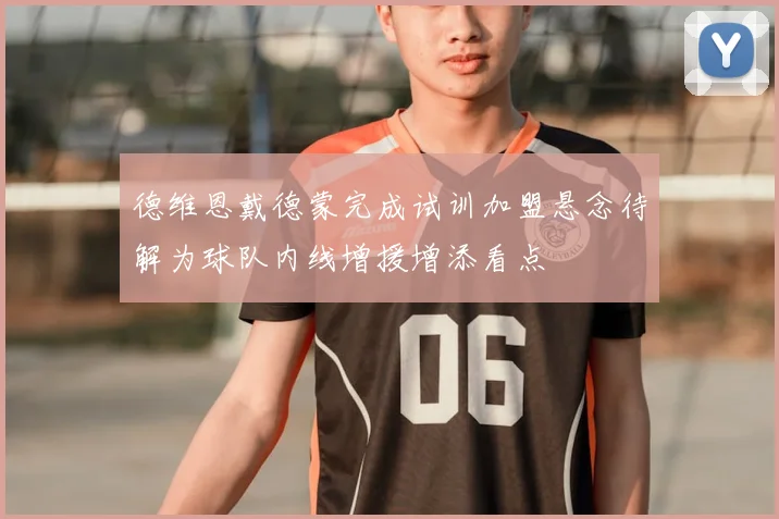 德维恩戴德蒙完成试训加盟悬念待解为球队内线增援增添看点