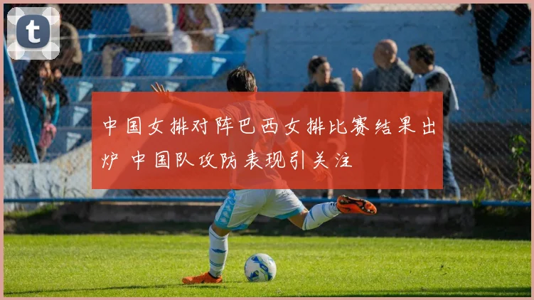 中国女排对阵巴西女排比赛结果出炉 中国队攻防表现引关注