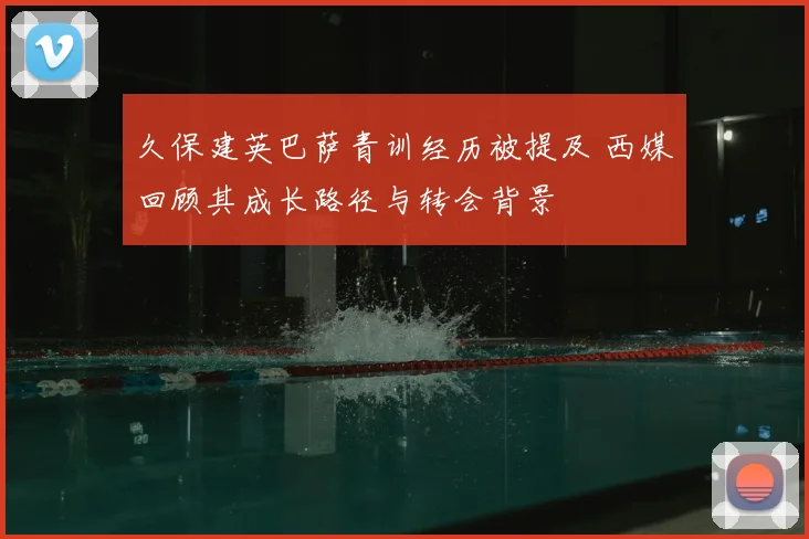 久保建英巴萨青训经历被提及 西媒回顾其成长路径与转会背景