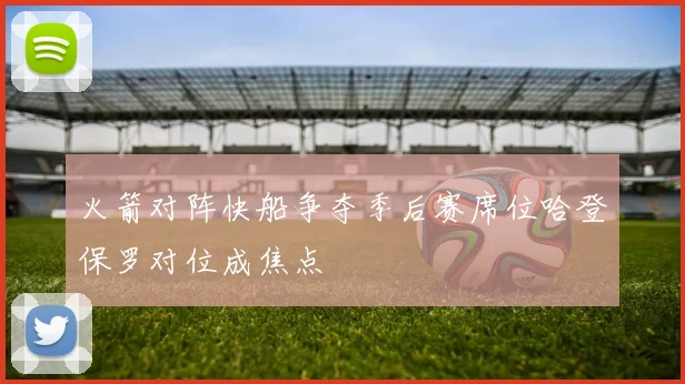 火箭对阵快船争夺季后赛席位哈登保罗对位成焦点