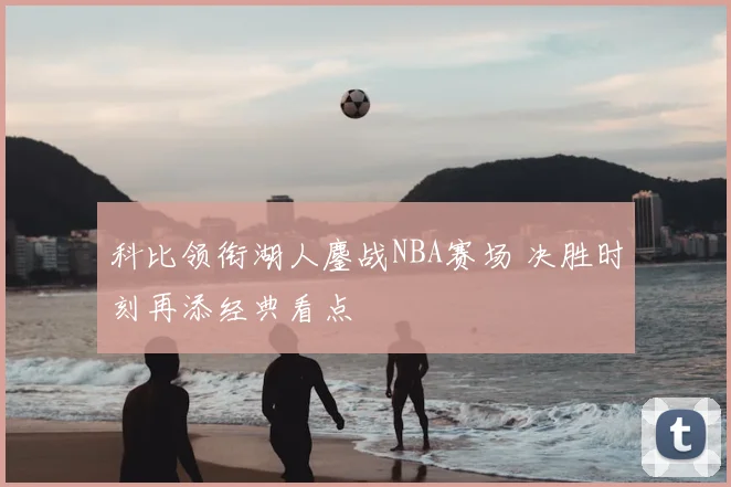 科比领衔湖人鏖战NBA赛场 决胜时刻再添经典看点