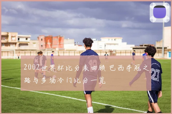 2002世界杯比分表回顾 巴西夺冠之路与多场冷门比分一览