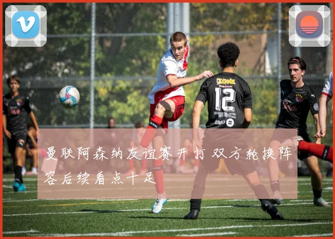 曼联阿森纳友谊赛开打 双方轮换阵容后续看点十足