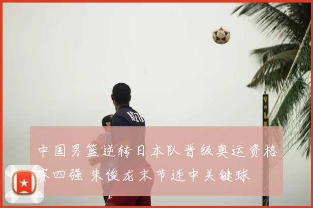 中国男篮逆转日本队晋级奥运资格赛四强 朱俊龙末节连中关键球