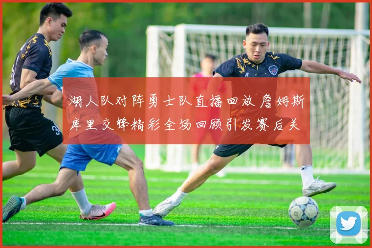 湖人队对阵勇士队直播回放 詹姆斯库里交锋精彩全场回顾引发赛后关注