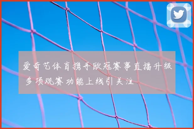 爱奇艺体育携手欧冠赛事直播升级 多项观赛功能上线引关注