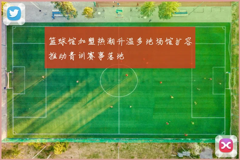 篮球馆加盟热潮升温多地场馆扩容推动青训赛事落地