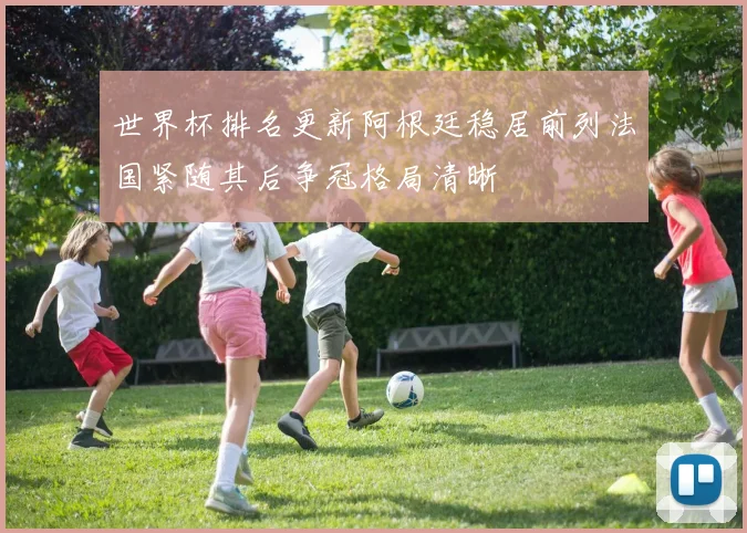 世界杯排名更新阿根廷稳居前列法国紧随其后争冠格局清晰