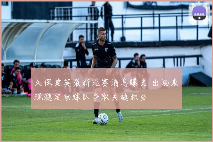 久保建英最新比赛消息曝光 出场表现稳定助球队争取关键积分