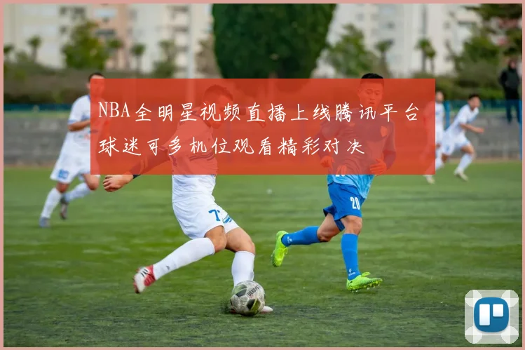 NBA全明星视频直播上线腾讯平台 球迷可多机位观看精彩对决
