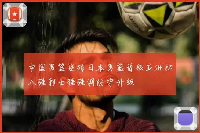 中国男篮逆转日本男篮晋级亚洲杯八强郭士强强调防守升级