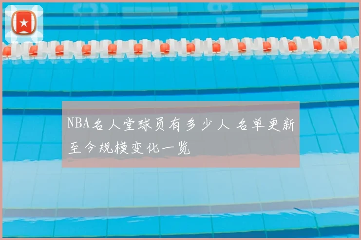 NBA名人堂球员有多少人 名单更新至今规模变化一览