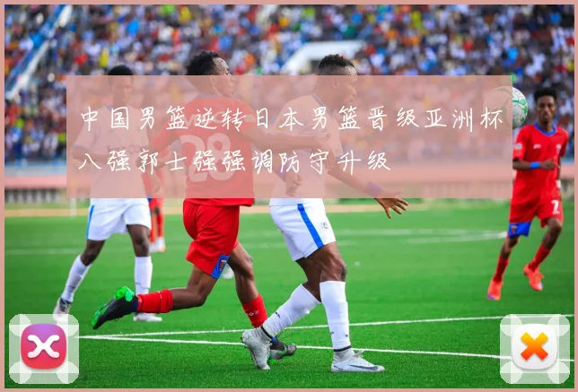 中国男篮逆转日本男篮晋级亚洲杯八强郭士强强调防守升级