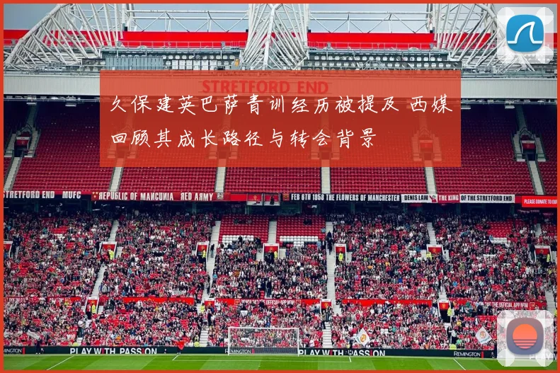 久保建英巴萨青训经历被提及 西媒回顾其成长路径与转会背景