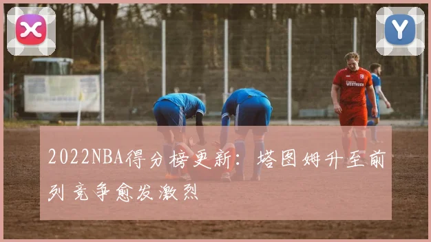 2022NBA得分榜更新：塔图姆升至前列竞争愈发激烈