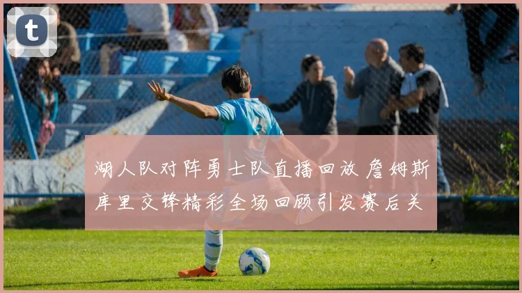 湖人队对阵勇士队直播回放 詹姆斯库里交锋精彩全场回顾引发赛后关注
