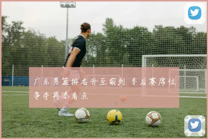 广东男篮排名升至前列 季后赛席位争夺再添看点