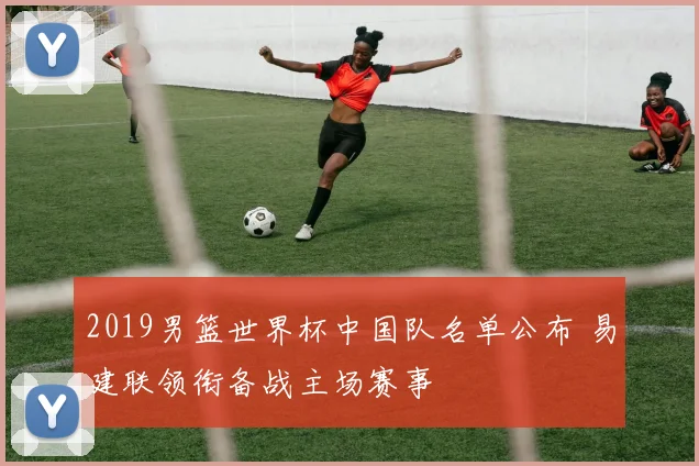 2019男篮世界杯中国队名单公布 易建联领衔备战主场赛事