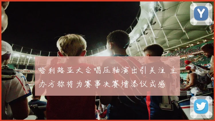 哈利路亚大合唱压轴演出引关注 主办方称将为赛事决赛增添仪式感