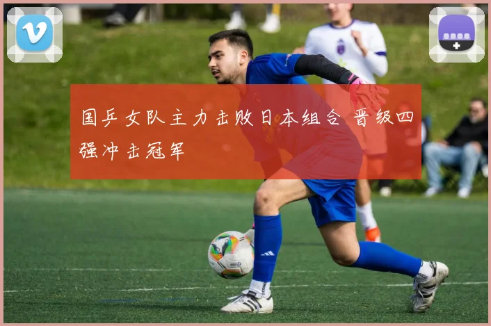国乒女队主力击败日本组合 晋级四强冲击冠军
