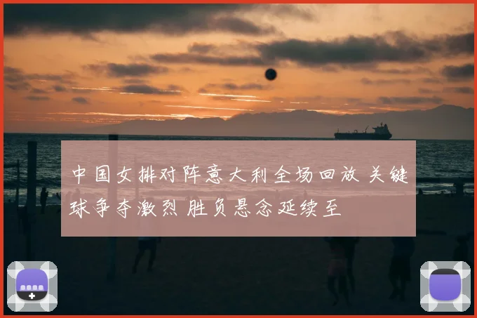 中国女排对阵意大利全场回放 关键球争夺激烈 胜负悬念延续至