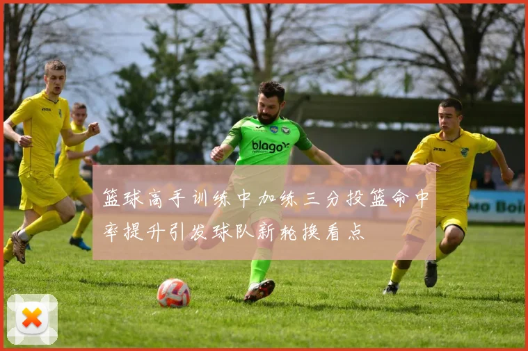 篮球高手训练中加练三分投篮命中率提升引发球队新轮换看点