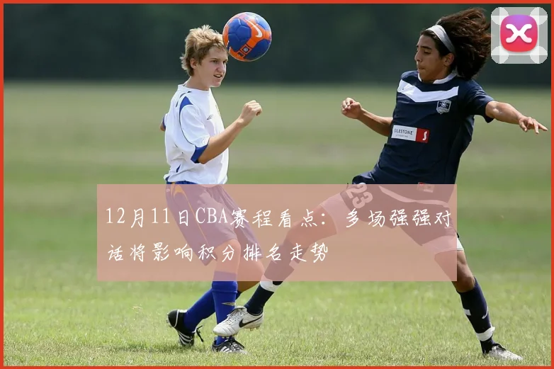 12月11日CBA赛程看点：多场强强对话将影响积分排名走势