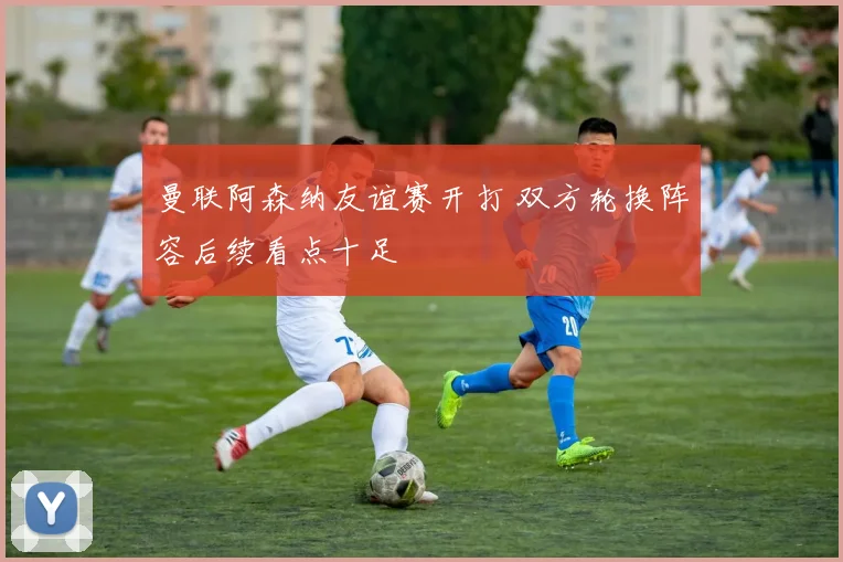 曼联阿森纳友谊赛开打 双方轮换阵容后续看点十足