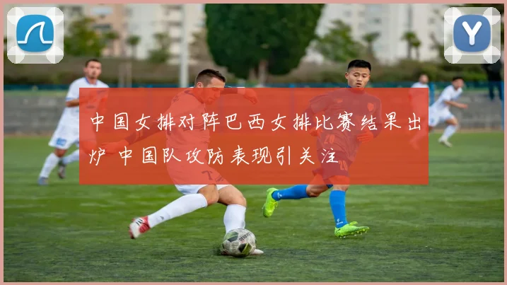 中国女排对阵巴西女排比赛结果出炉 中国队攻防表现引关注