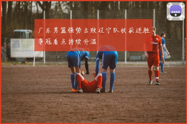 广东男篮强势击败辽宁队收获连胜争冠看点持续升温