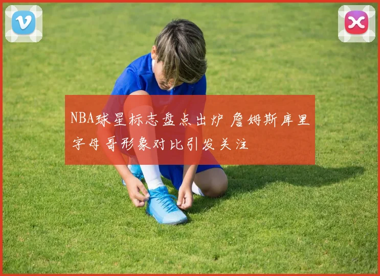NBA球星标志盘点出炉 詹姆斯库里字母哥形象对比引发关注