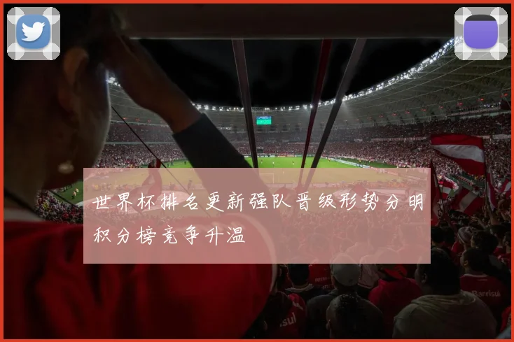 世界杯排名更新强队晋级形势分明积分榜竞争升温