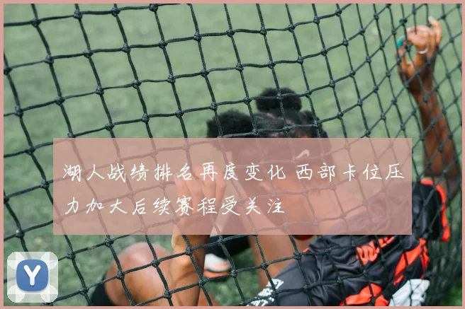 湖人战绩排名再度变化 西部卡位压力加大后续赛程受关注
