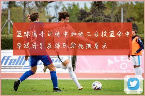 篮球高手训练中加练三分投篮命中率提升引发球队新轮换看点