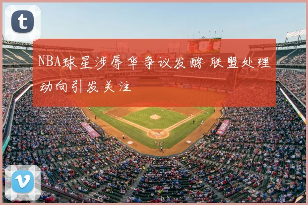 NBA球星涉辱华争议发酵 联盟处理动向引发关注