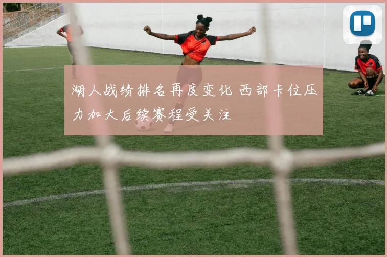 湖人战绩排名再度变化 西部卡位压力加大后续赛程受关注