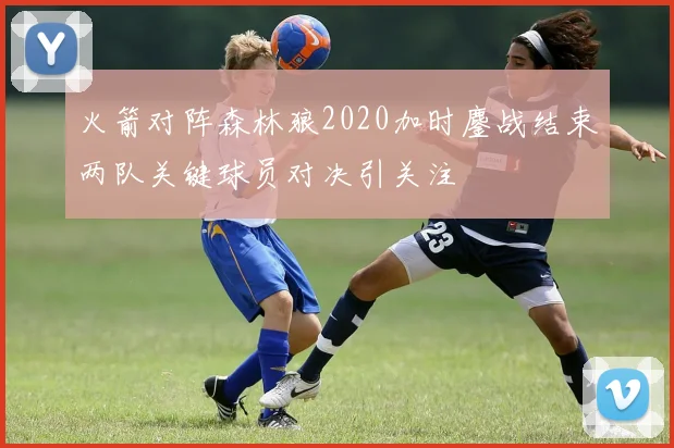 火箭对阵森林狼2020加时鏖战结束两队关键球员对决引关注